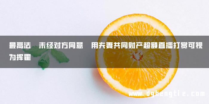 最高法 未经对方同意 用夫妻共同财产超额直播打赏可视为挥霍